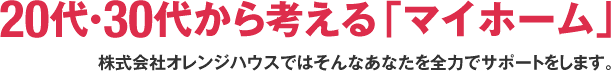 20代・30代から考える「マイホーム」株式会社オレンジハウスではそんなあなたを全力でサポートをします。